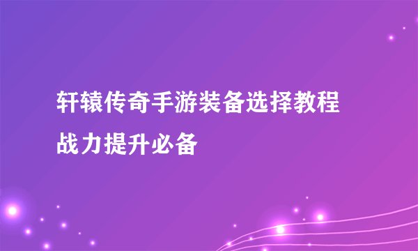轩辕传奇手游装备选择教程 战力提升必备
