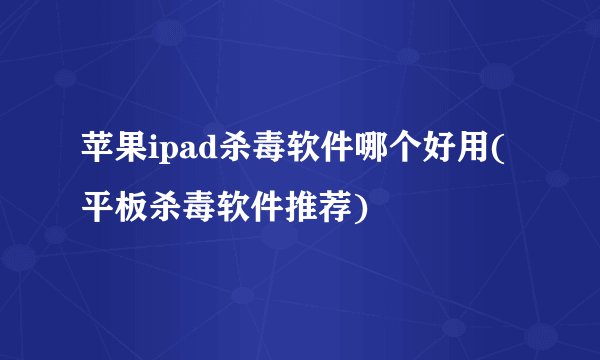 苹果ipad杀毒软件哪个好用(平板杀毒软件推荐)