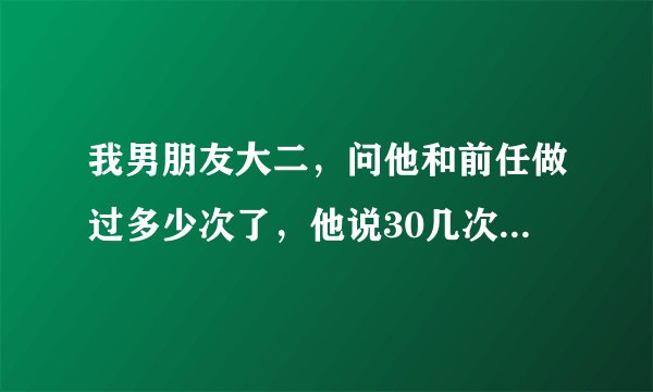 我男朋友大二，问他和前任做过多少次了，他说30几次 ，这么多正常吗？