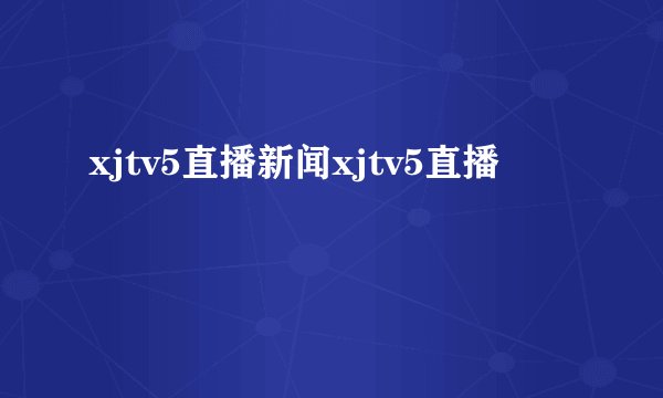 xjtv5直播新闻xjtv5直播
