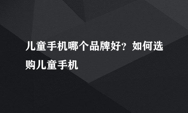 儿童手机哪个品牌好？如何选购儿童手机
