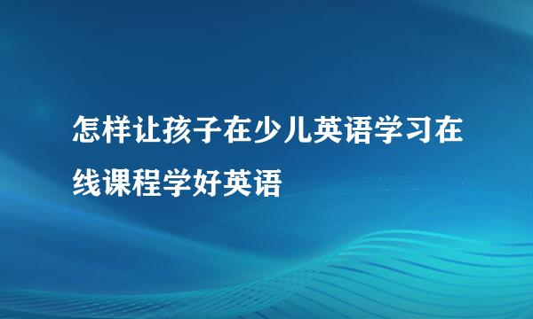怎样让孩子在少儿英语学习在线课程学好英语