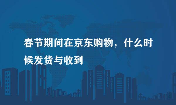 春节期间在京东购物，什么时候发货与收到