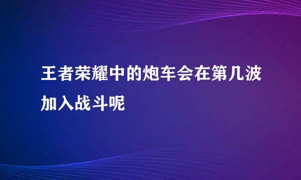 王者荣耀中的炮车会在第几波加入战斗呢