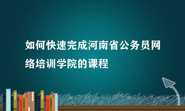 如何快速完成河南省公务员网络培训学院的课程