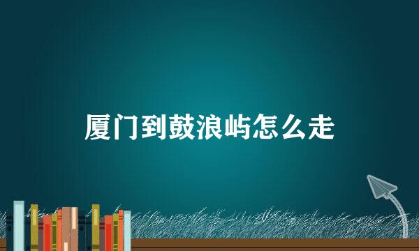 厦门到鼓浪屿怎么走