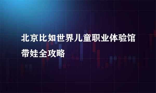 北京比如世界儿童职业体验馆带娃全攻略