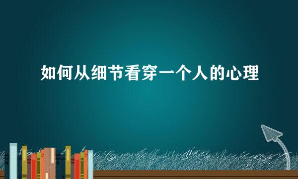 如何从细节看穿一个人的心理