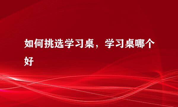 如何挑选学习桌，学习桌哪个好