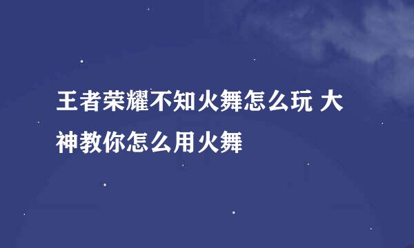 王者荣耀不知火舞怎么玩 大神教你怎么用火舞