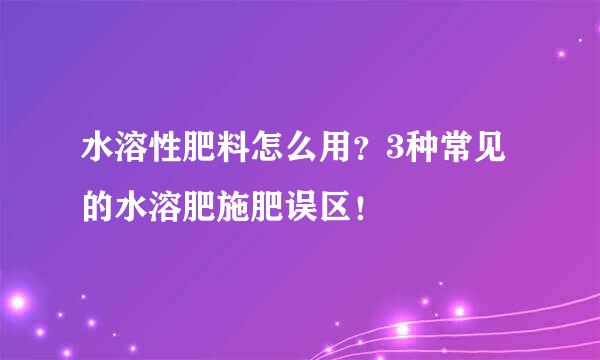 水溶性肥料怎么用？3种常见的水溶肥施肥误区！