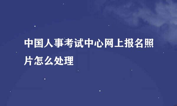 中国人事考试中心网上报名照片怎么处理