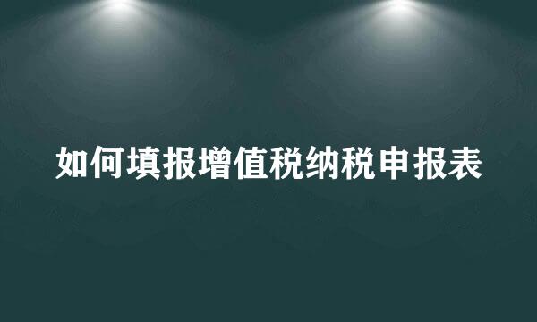 如何填报增值税纳税申报表