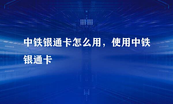 中铁银通卡怎么用，使用中铁银通卡