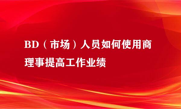 BD（市场）人员如何使用商理事提高工作业绩