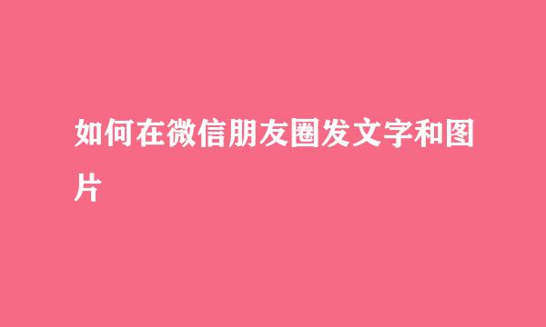 如何在微信朋友圈发文字和图片