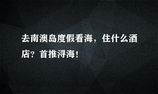 去南澳岛度假看海，住什么酒店？首推浔海！