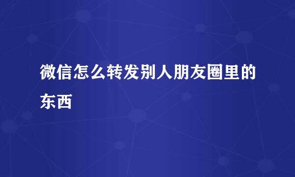 微信怎么转发别人朋友圈里的东西