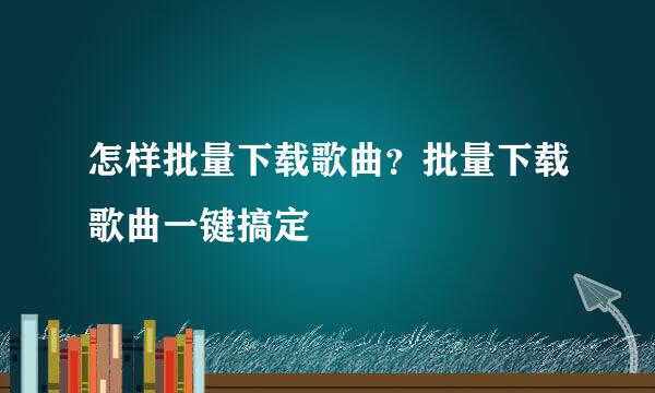 怎样批量下载歌曲？批量下载歌曲一键搞定