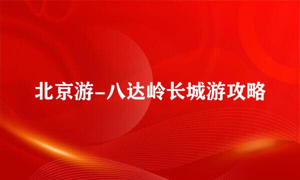 北京游-八达岭长城游攻略