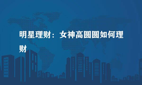 明星理财：女神高圆圆如何理财