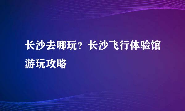长沙去哪玩？长沙飞行体验馆游玩攻略