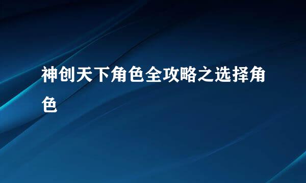 神创天下角色全攻略之选择角色