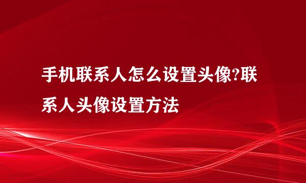 手机联系人怎么设置头像?联系人头像设置方法