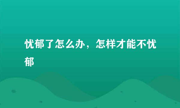 忧郁了怎么办，怎样才能不忧郁