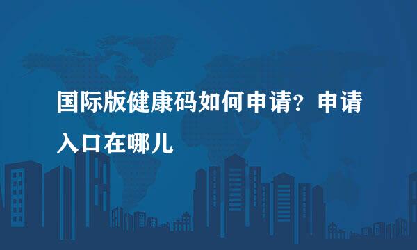 国际版健康码如何申请？申请入口在哪儿