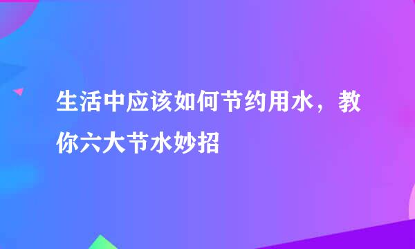 生活中应该如何节约用水，教你六大节水妙招