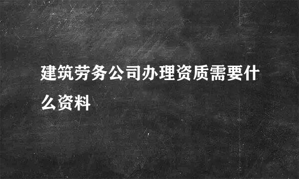 建筑劳务公司办理资质需要什么资料