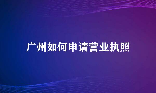 广州如何申请营业执照