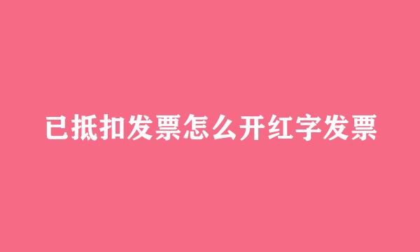已抵扣发票怎么开红字发票