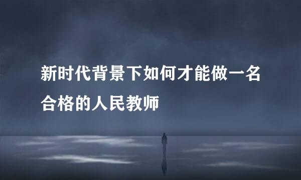 新时代背景下如何才能做一名合格的人民教师