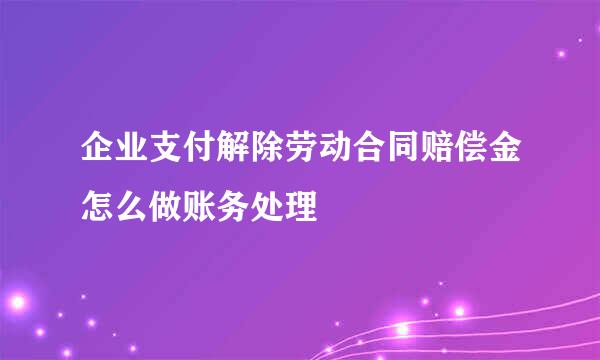 企业支付解除劳动合同赔偿金怎么做账务处理