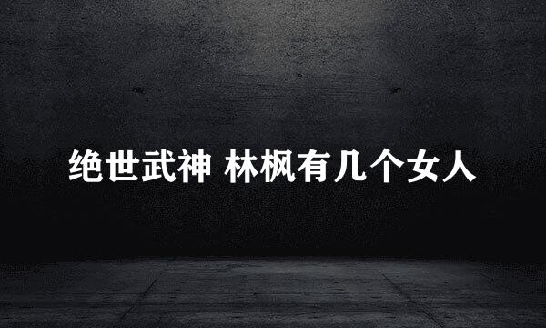 绝世武神 林枫有几个女人