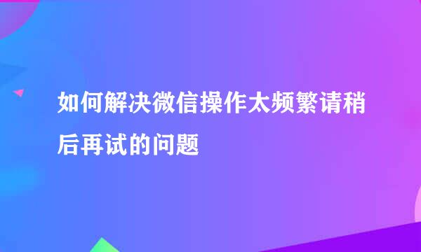 如何解决微信操作太频繁请稍后再试的问题