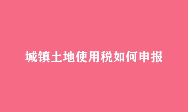 城镇土地使用税如何申报