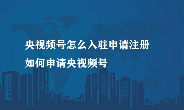 央视频号怎么入驻申请注册 如何申请央视频号