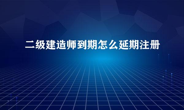 二级建造师到期怎么延期注册