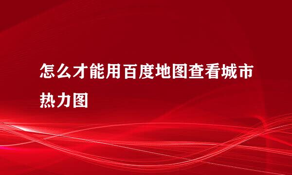 怎么才能用百度地图查看城市热力图