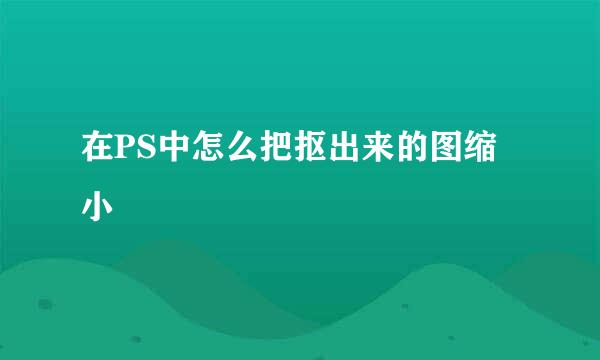 在PS中怎么把抠出来的图缩小