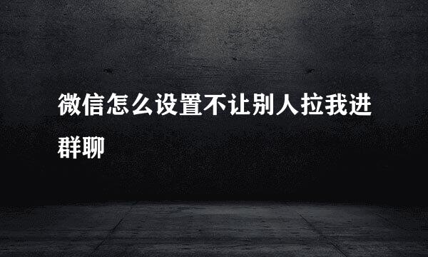 微信怎么设置不让别人拉我进群聊