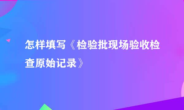 怎样填写《检验批现场验收检查原始记录》