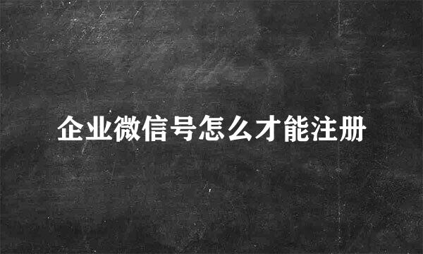企业微信号怎么才能注册
