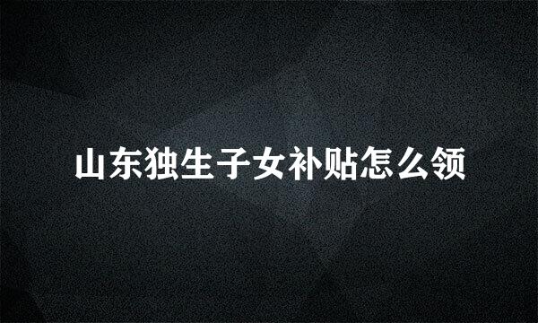 山东独生子女补贴怎么领