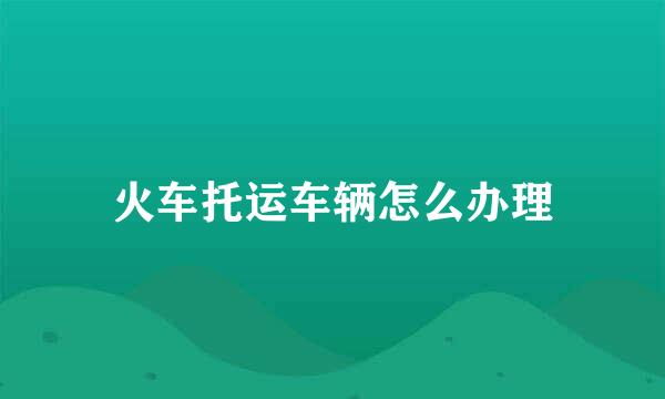 火车托运车辆怎么办理