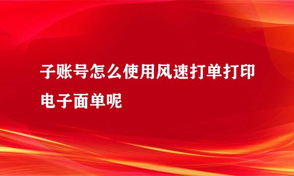 子账号怎么使用风速打单打印电子面单呢