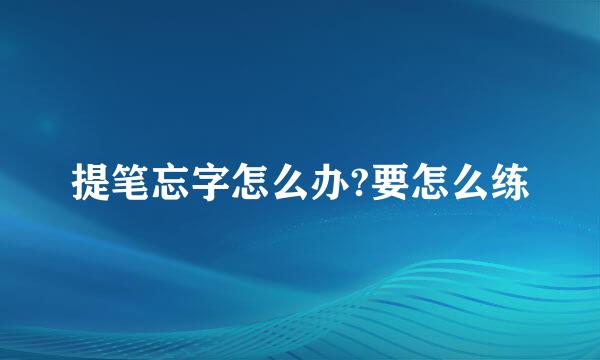 提笔忘字怎么办?要怎么练